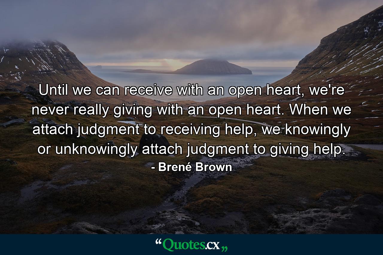 Until we can receive with an open heart, we're never really giving with an open heart. When we attach judgment to receiving help, we knowingly or unknowingly attach judgment to giving help. - Quote by Brené Brown