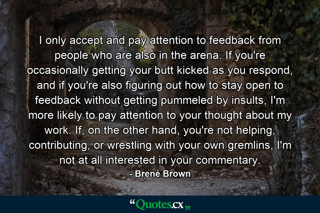 I only accept and pay attention to feedback from people who are also in the arena. If you're occasionally getting your butt kicked as you respond, and if you're also figuring out how to stay open to feedback without getting pummeled by insults, I'm more likely to pay attention to your thought about my work. If, on the other hand, you're not helping, contributing, or wrestling with your own gremlins, I'm not at all interested in your commentary. - Quote by Brené Brown