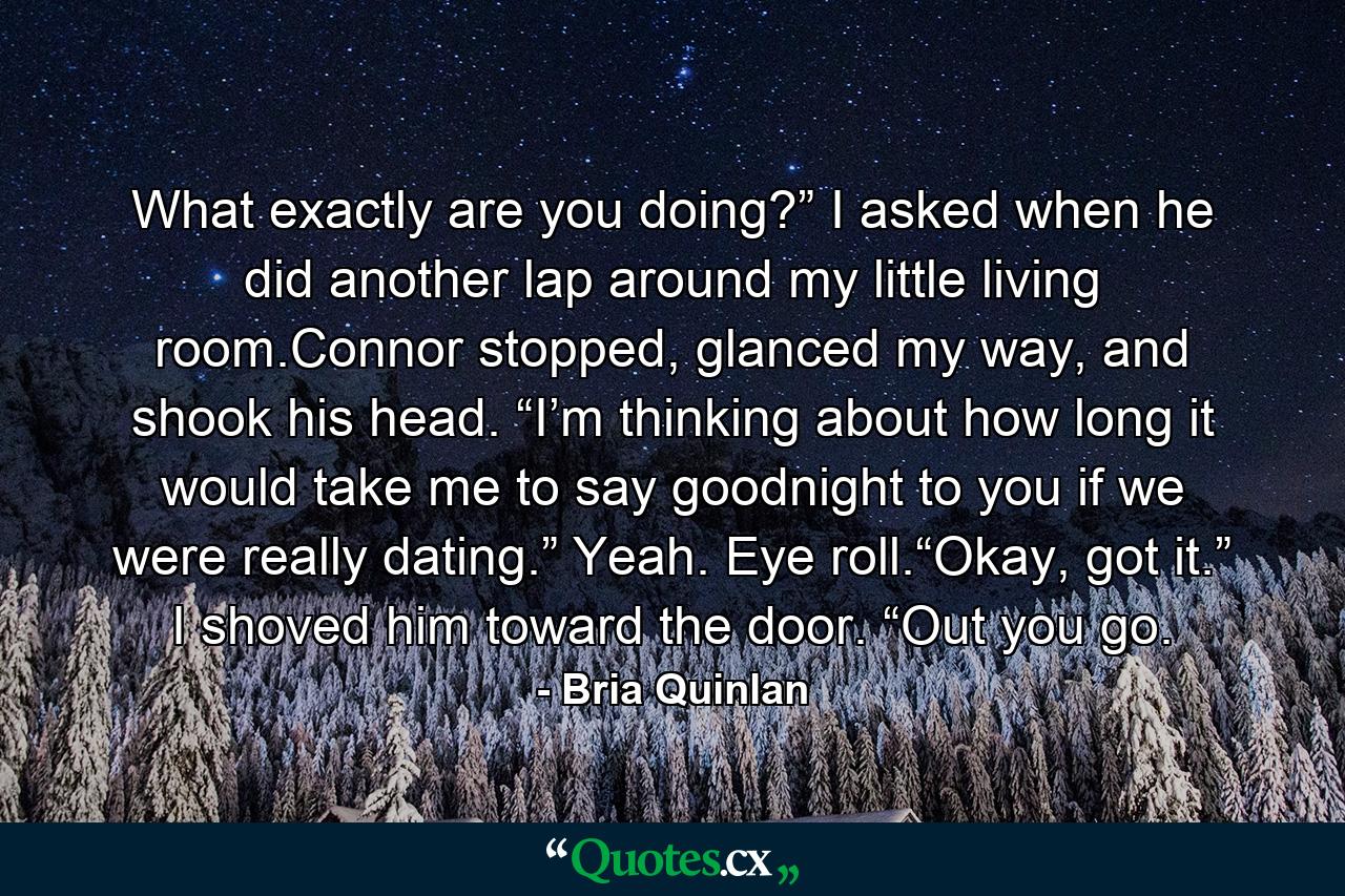 What exactly are you doing?” I asked when he did another lap around my little living room.Connor stopped, glanced my way, and shook his head. “I’m thinking about how long it would take me to say goodnight to you if we were really dating.” Yeah. Eye roll.“Okay, got it.” I shoved him toward the door. “Out you go. - Quote by Bria Quinlan