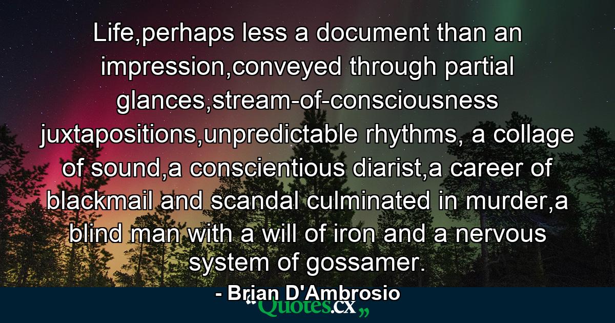 Life,perhaps less a document than an impression,conveyed through partial glances,stream-of-consciousness juxtapositions,unpredictable rhythms, a collage of sound,a conscientious diarist,a career of blackmail and scandal culminated in murder,a blind man with a will of iron and a nervous system of gossamer. - Quote by Brian D'Ambrosio