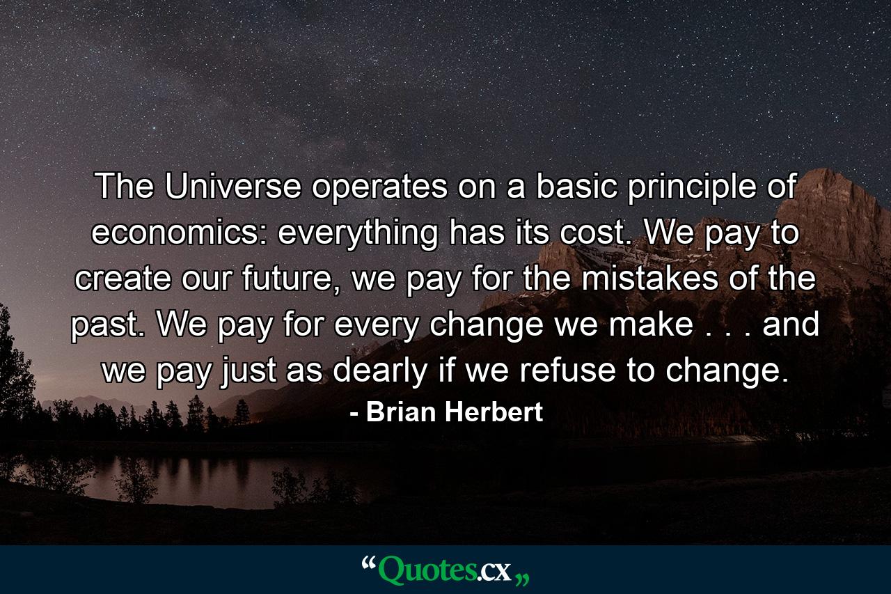 The Universe operates on a basic principle of economics: everything has its cost. We pay to create our future, we pay for the mistakes of the past. We pay for every change we make . . . and we pay just as dearly if we refuse to change. - Quote by Brian Herbert