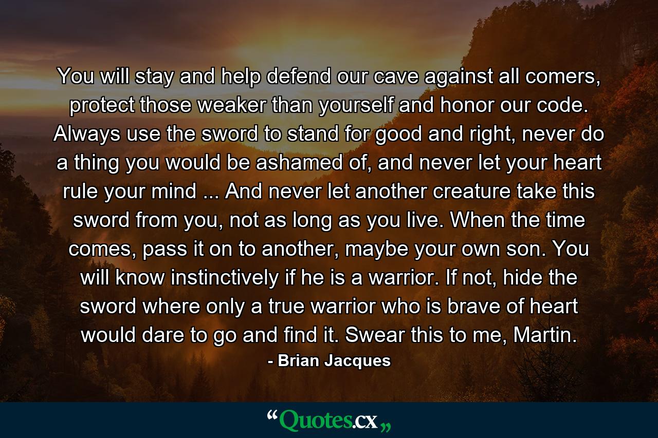 You will stay and help defend our cave against all comers, protect those weaker than yourself and honor our code. Always use the sword to stand for good and right, never do a thing you would be ashamed of, and never let your heart rule your mind ... And never let another creature take this sword from you, not as long as you live. When the time comes, pass it on to another, maybe your own son. You will know instinctively if he is a warrior. If not, hide the sword where only a true warrior who is brave of heart would dare to go and find it. Swear this to me, Martin. - Quote by Brian Jacques