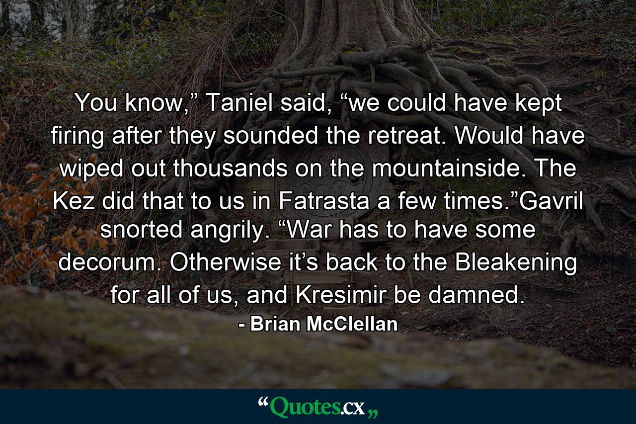 You know,” Taniel said, “we could have kept firing after they sounded the retreat. Would have wiped out thousands on the mountainside. The Kez did that to us in Fatrasta a few times.”Gavril snorted angrily. “War has to have some decorum. Otherwise it’s back to the Bleakening for all of us, and Kresimir be damned. - Quote by Brian McClellan