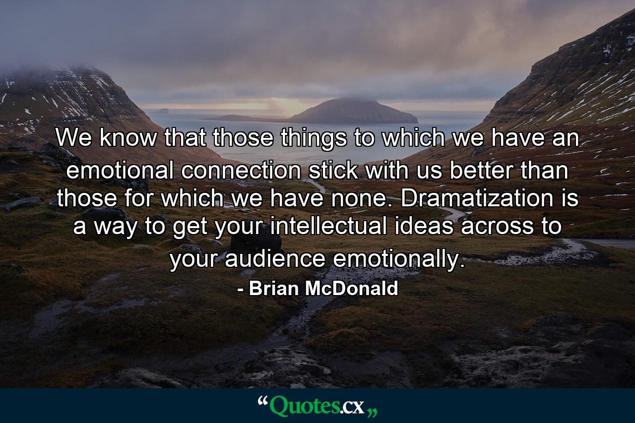 We know that those things to which we have an emotional connection stick with us better than those for which we have none. Dramatization is a way to get your intellectual ideas across to your audience emotionally. - Quote by Brian McDonald