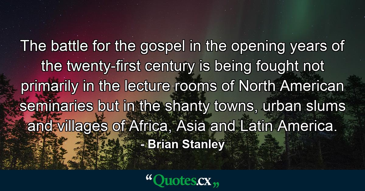 The battle for the gospel in the opening years of the twenty-first century is being fought not primarily in the lecture rooms of North American seminaries but in the shanty towns, urban slums and villages of Africa, Asia and Latin America. - Quote by Brian Stanley