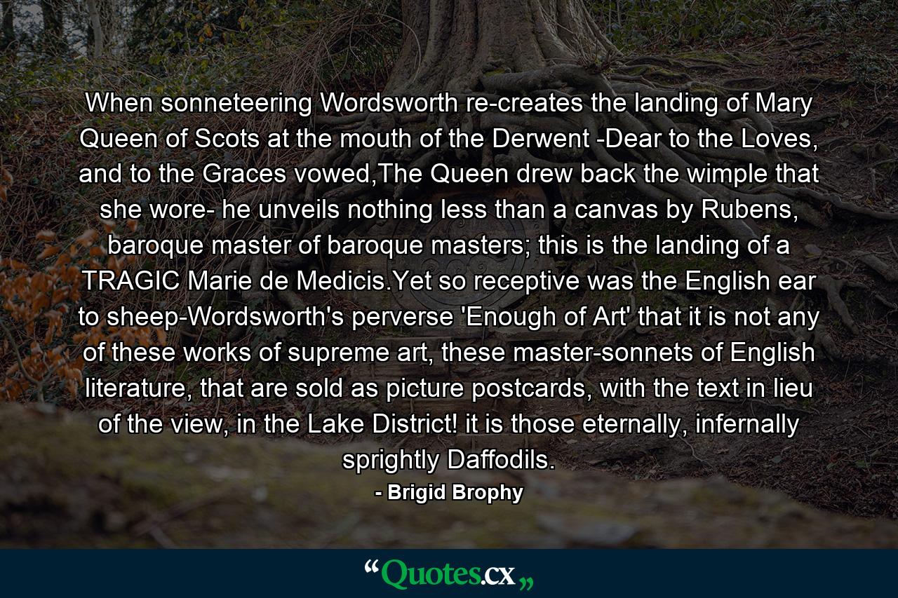 When sonneteering Wordsworth re-creates the landing of Mary Queen of Scots at the mouth of the Derwent -Dear to the Loves, and to the Graces vowed,The Queen drew back the wimple that she wore- he unveils nothing less than a canvas by Rubens, baroque master of baroque masters; this is the landing of a TRAGIC Marie de Medicis.Yet so receptive was the English ear to sheep-Wordsworth's perverse 'Enough of Art' that it is not any of these works of supreme art, these master-sonnets of English literature, that are sold as picture postcards, with the text in lieu of the view, in the Lake District! it is those eternally, infernally sprightly Daffodils. - Quote by Brigid Brophy