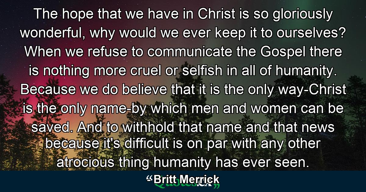 The hope that we have in Christ is so gloriously wonderful, why would we ever keep it to ourselves? When we refuse to communicate the Gospel there is nothing more cruel or selfish in all of humanity. Because we do believe that it is the only way-Christ is the only name-by which men and women can be saved. And to withhold that name and that news because it's difficult is on par with any other atrocious thing humanity has ever seen. - Quote by Britt Merrick