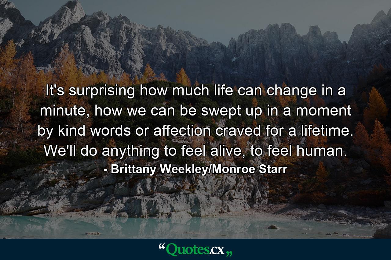 It's surprising how much life can change in a minute, how we can be swept up in a moment by kind words or affection craved for a lifetime. We'll do anything to feel alive, to feel human. - Quote by Brittany Weekley/Monroe Starr