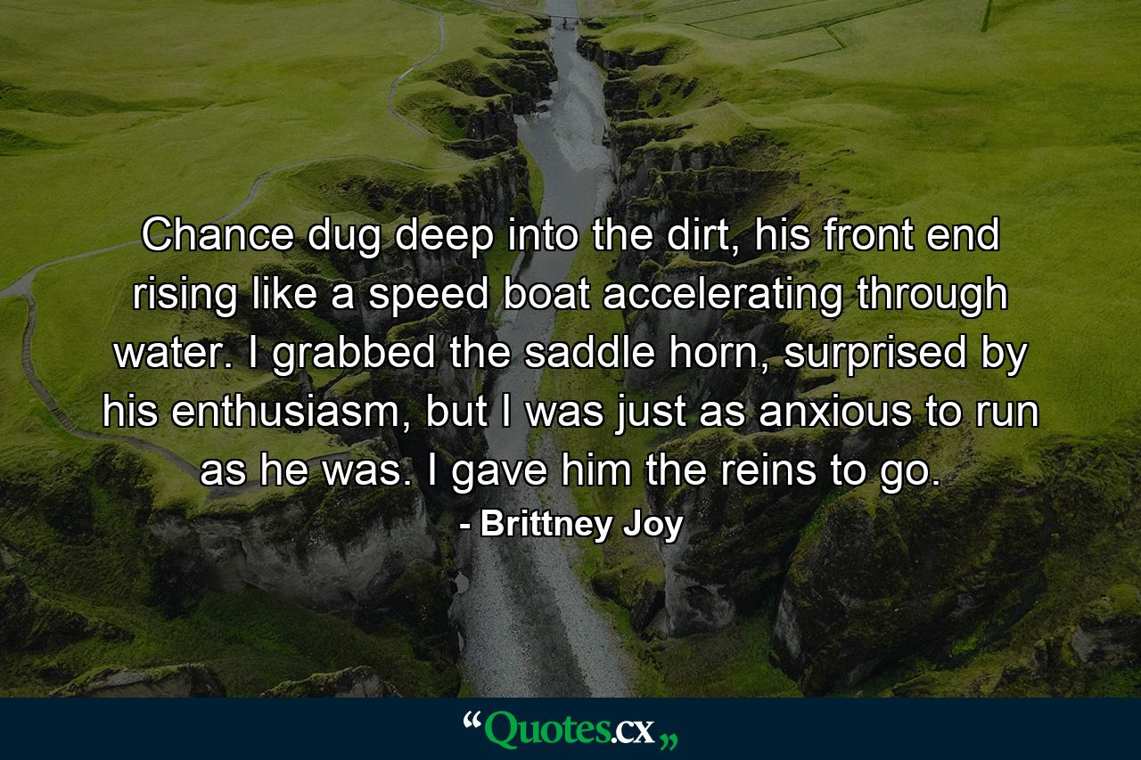 Chance dug deep into the dirt, his front end rising like a speed boat accelerating through water. I grabbed the saddle horn, surprised by his enthusiasm, but I was just as anxious to run as he was. I gave him the reins to go. - Quote by Brittney Joy