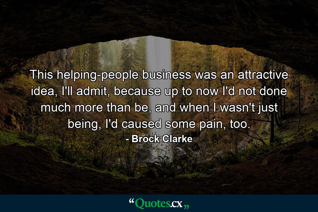 This helping-people business was an attractive idea, I'll admit, because up to now I'd not done much more than be, and when I wasn't just being, I'd caused some pain, too. - Quote by Brock Clarke