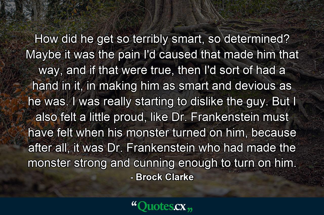 How did he get so terribly smart, so determined? Maybe it was the pain I'd caused that made him that way, and if that were true, then I'd sort of had a hand in it, in making him as smart and devious as he was. I was really starting to dislike the guy. But I also felt a little proud, like Dr. Frankenstein must have felt when his monster turned on him, because after all, it was Dr. Frankenstein who had made the monster strong and cunning enough to turn on him. - Quote by Brock Clarke