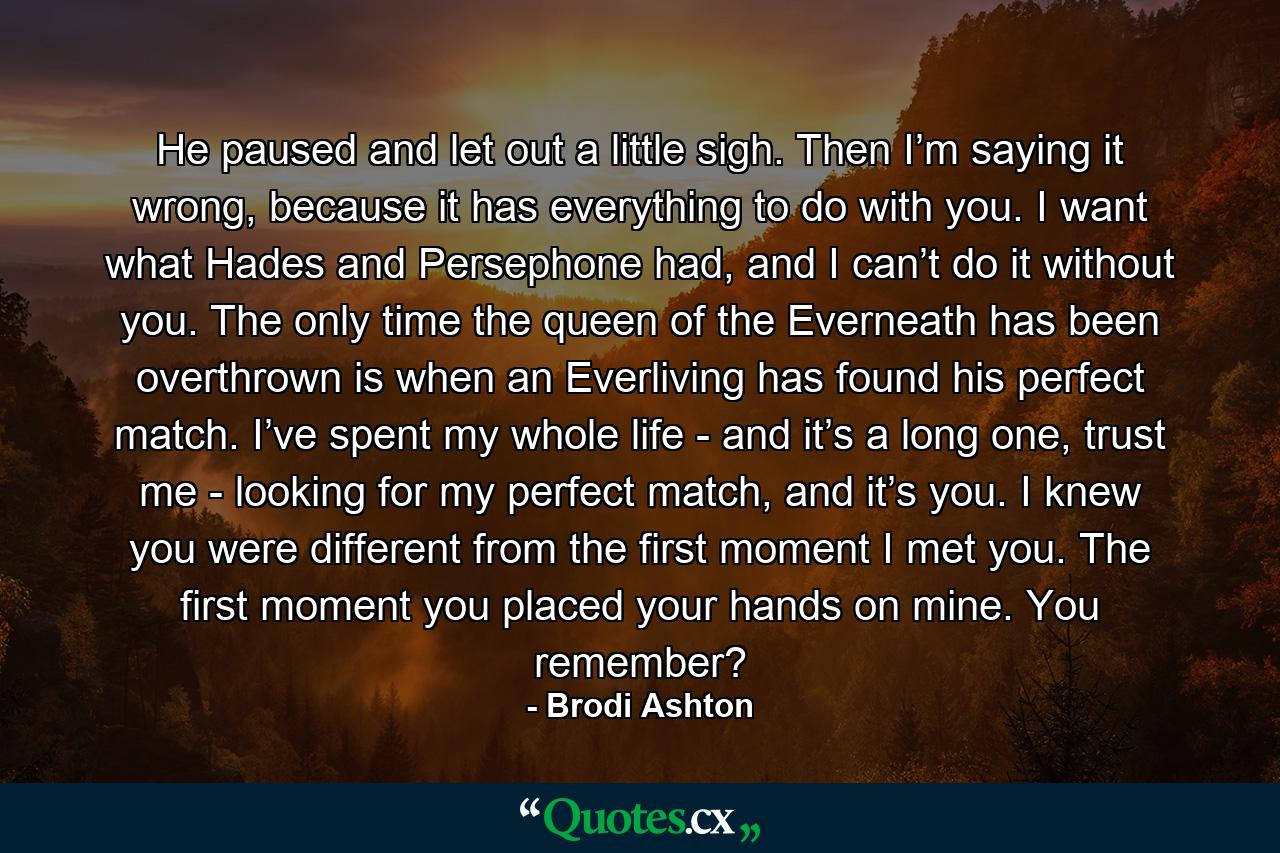 He paused and let out a little sigh. Then I’m saying it wrong, because it has everything to do with you. I want what Hades and Persephone had, and I can’t do it without you. The only time the queen of the Everneath has been overthrown is when an Everliving has found his perfect match. I’ve spent my whole life - and it’s a long one, trust me - looking for my perfect match, and it’s you. I knew you were different from the first moment I met you. The first moment you placed your hands on mine. You remember? - Quote by Brodi Ashton