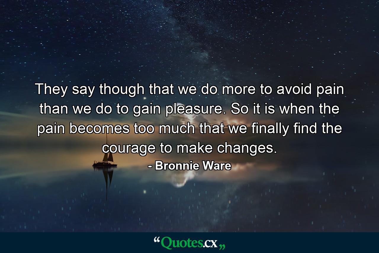 They say though that we do more to avoid pain than we do to gain pleasure. So it is when the pain becomes too much that we finally find the courage to make changes. - Quote by Bronnie Ware