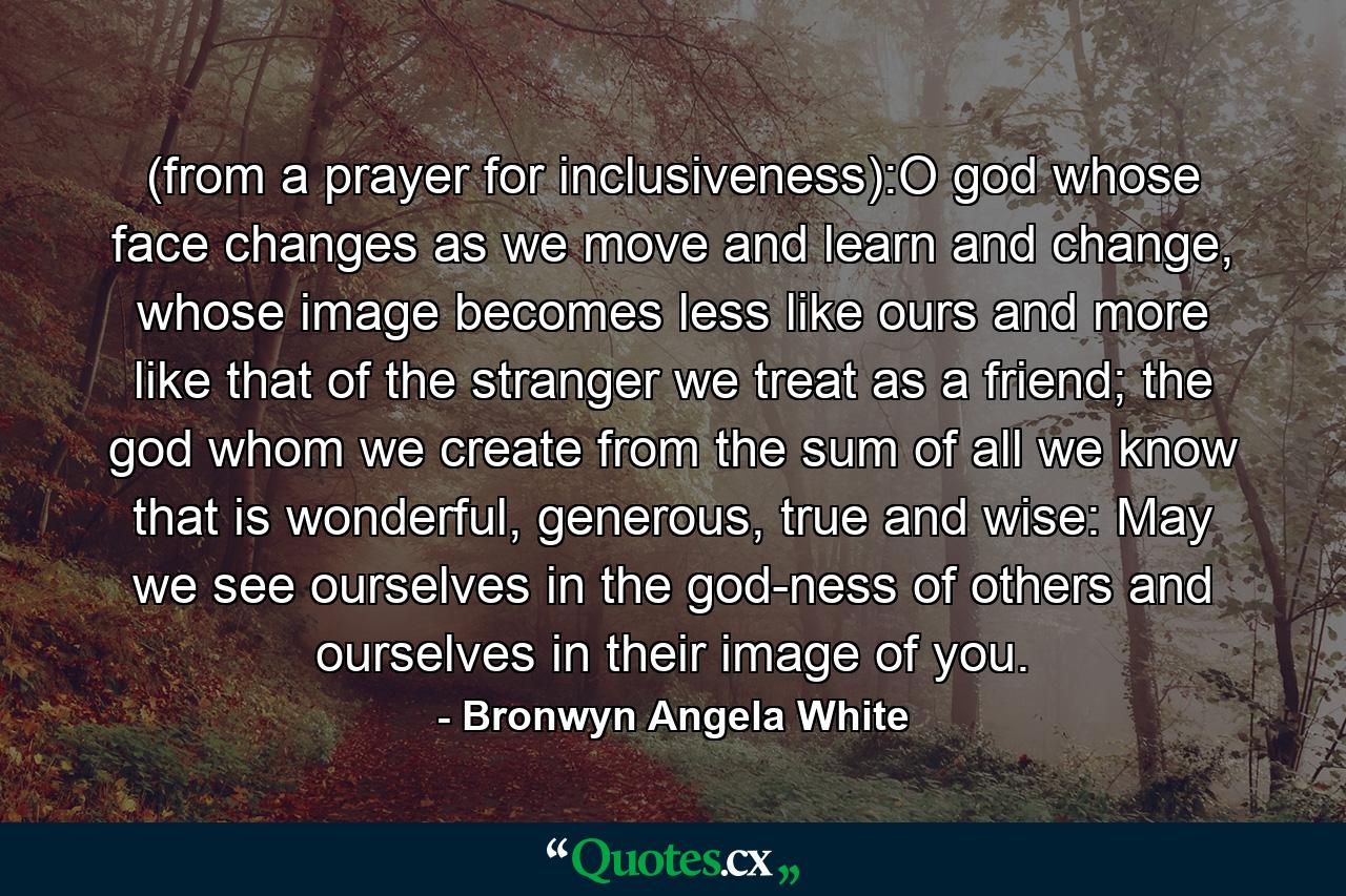 (from a prayer for inclusiveness):O god whose face changes as we move and learn and change, whose image becomes less like ours and more like that of the stranger we treat as a friend; the god whom we create from the sum of all we know that is wonderful, generous, true and wise: May we see ourselves in the god-ness of others and ourselves in their image of you. - Quote by Bronwyn Angela White