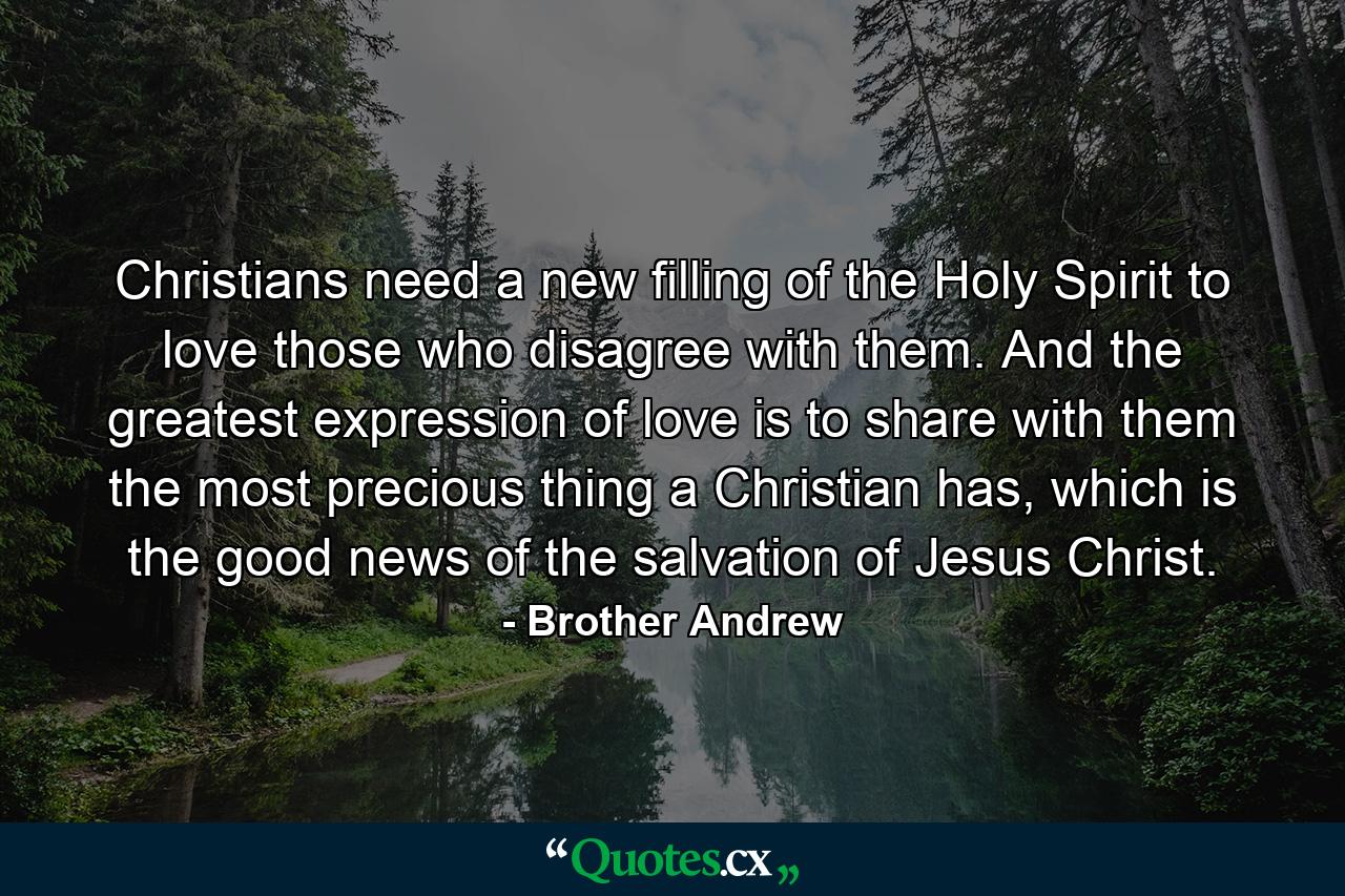 Christians need a new filling of the Holy Spirit to love those who disagree with them. And the greatest expression of love is to share with them the most precious thing a Christian has, which is the good news of the salvation of Jesus Christ. - Quote by Brother Andrew