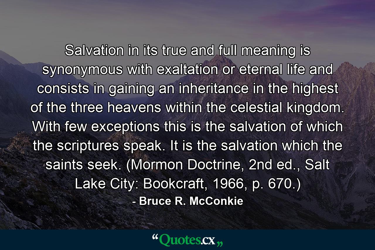 Salvation in its true and full meaning is synonymous with exaltation or eternal life and consists in gaining an inheritance in the highest of the three heavens within the celestial kingdom. With few exceptions this is the salvation of which the scriptures speak. It is the salvation which the saints seek. (Mormon Doctrine, 2nd ed., Salt Lake City: Bookcraft, 1966, p. 670.) - Quote by Bruce R. McConkie