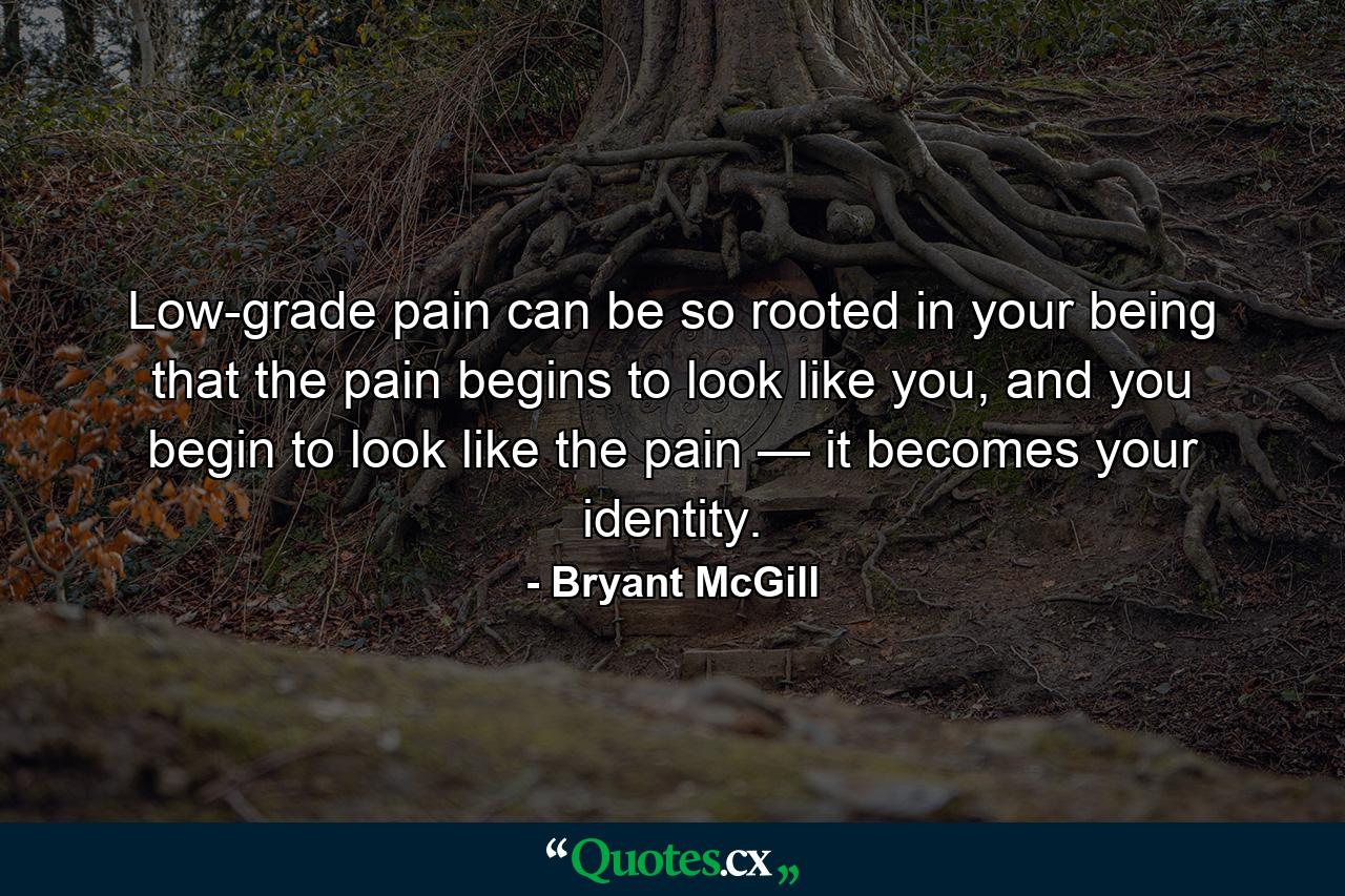 Low-grade pain can be so rooted in your being that the pain begins to look like you, and you begin to look like the pain — it becomes your identity. - Quote by Bryant McGill