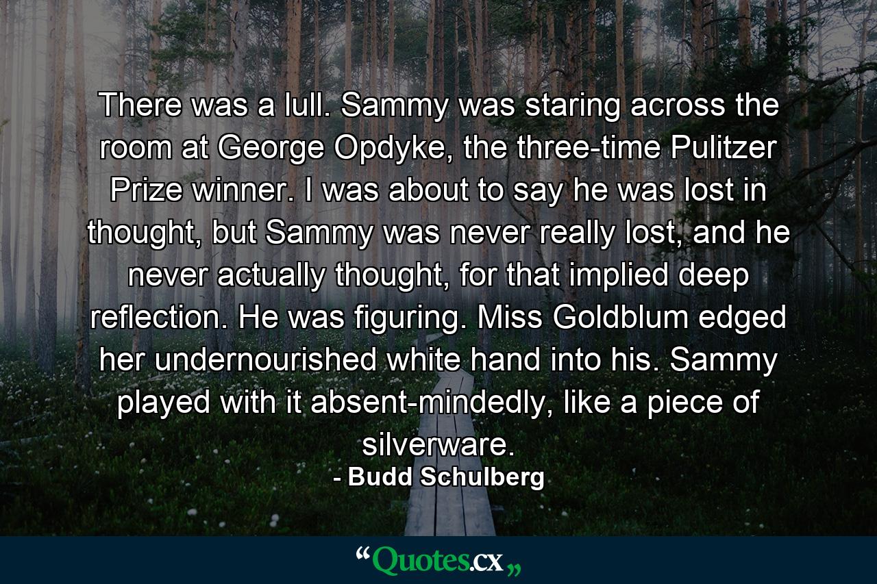 There was a lull. Sammy was staring across the room at George Opdyke, the three-time Pulitzer Prize winner. I was about to say he was lost in thought, but Sammy was never really lost, and he never actually thought, for that implied deep reflection. He was figuring. Miss Goldblum edged her undernourished white hand into his. Sammy played with it absent-mindedly, like a piece of silverware. - Quote by Budd Schulberg