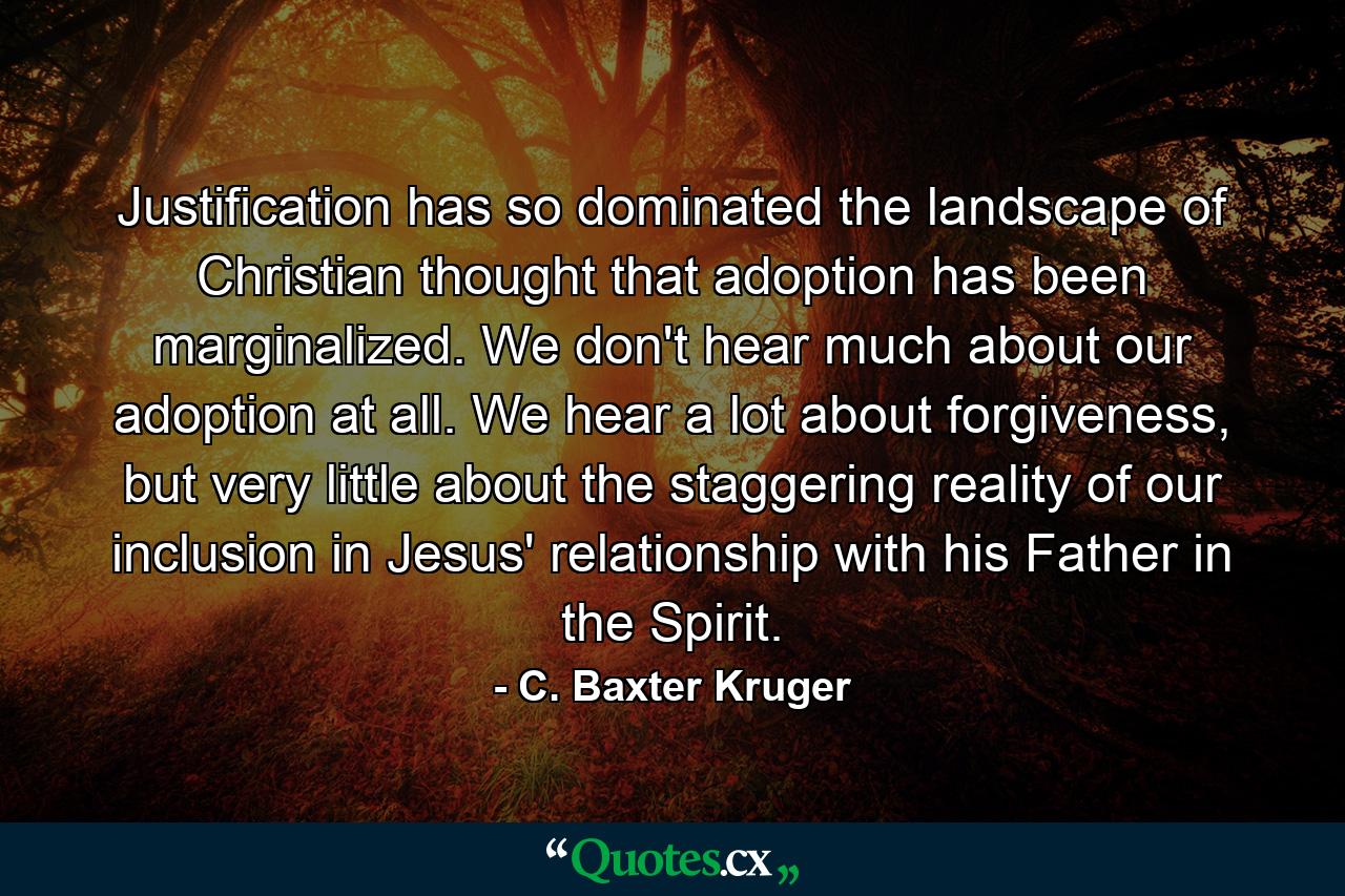 Justification has so dominated the landscape of Christian thought that adoption has been marginalized. We don't hear much about our adoption at all. We hear a lot about forgiveness, but very little about the staggering reality of our inclusion in Jesus' relationship with his Father in the Spirit. - Quote by C. Baxter Kruger