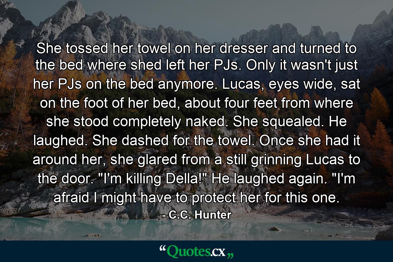 She tossed her towel on her dresser and turned to the bed where shed left her PJs. Only it wasn't just her PJs on the bed anymore. Lucas, eyes wide, sat on the foot of her bed, about four feet from where she stood completely naked. She squealed. He laughed. She dashed for the towel. Once she had it around her, she glared from a still grinning Lucas to the door. 