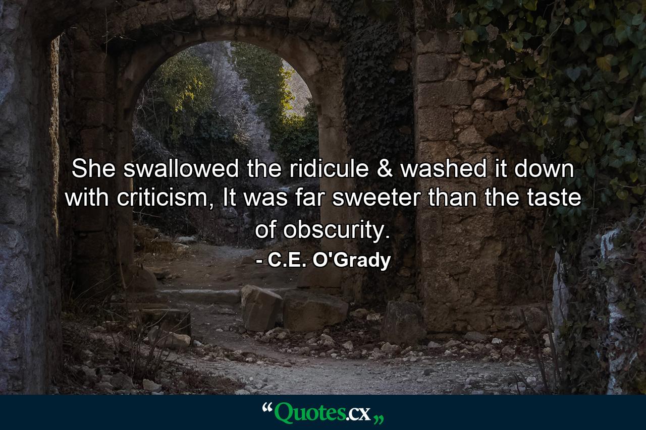 She swallowed the ridicule & washed it down with criticism, It was far sweeter than the taste of obscurity. - Quote by C.E. O'Grady