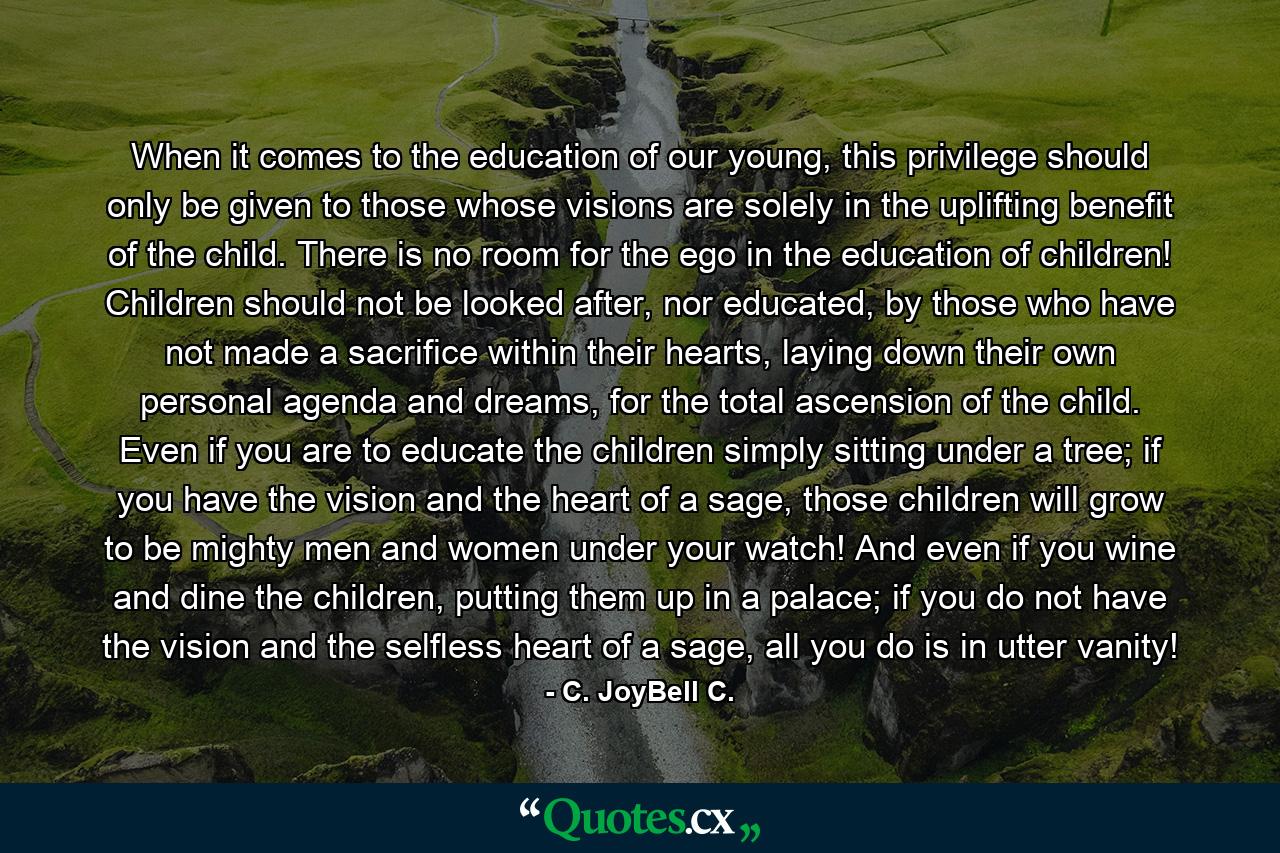 When it comes to the education of our young, this privilege should only be given to those whose visions are solely in the uplifting benefit of the child. There is no room for the ego in the education of children! Children should not be looked after, nor educated, by those who have not made a sacrifice within their hearts, laying down their own personal agenda and dreams, for the total ascension of the child. Even if you are to educate the children simply sitting under a tree; if you have the vision and the heart of a sage, those children will grow to be mighty men and women under your watch! And even if you wine and dine the children, putting them up in a palace; if you do not have the vision and the selfless heart of a sage, all you do is in utter vanity! - Quote by C. JoyBell C.