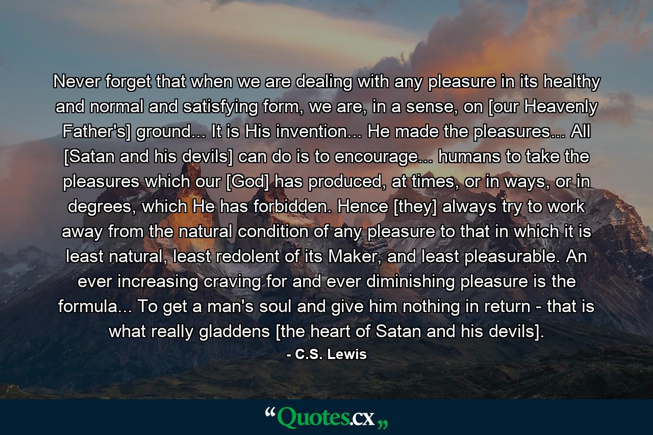 Never forget that when we are dealing with any pleasure in its healthy and normal and satisfying form, we are, in a sense, on [our Heavenly Father's] ground... It is His invention... He made the pleasures... All [Satan and his devils] can do is to encourage... humans to take the pleasures which our [God] has produced, at times, or in ways, or in degrees, which He has forbidden. Hence [they] always try to work away from the natural condition of any pleasure to that in which it is least natural, least redolent of its Maker, and least pleasurable. An ever increasing craving for and ever diminishing pleasure is the formula... To get a man's soul and give him nothing in return - that is what really gladdens [the heart of Satan and his devils]. - Quote by C.S. Lewis