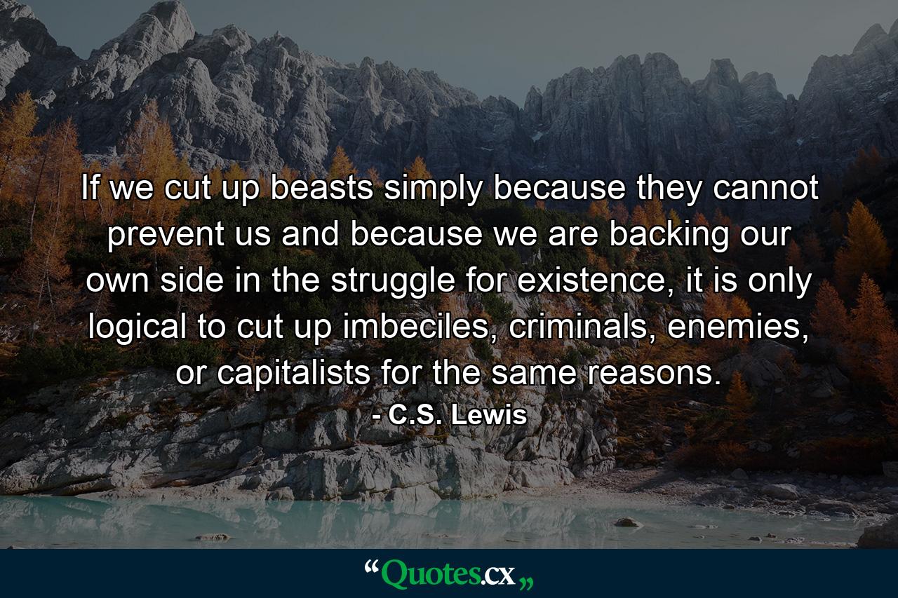 If we cut up beasts simply because they cannot prevent us and because we are backing our own side in the struggle for existence, it is only logical to cut up imbeciles, criminals, enemies, or capitalists for the same reasons. - Quote by C.S. Lewis