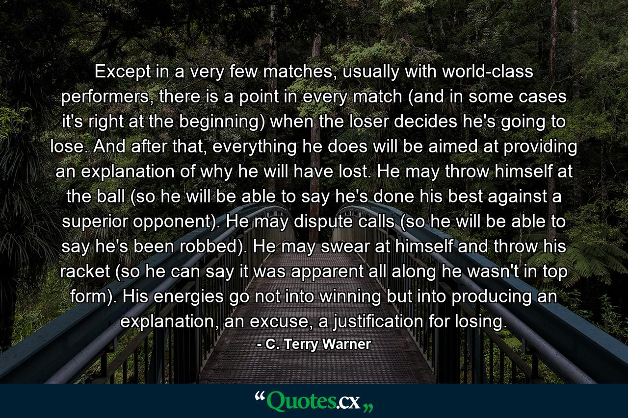 Except in a very few matches, usually with world-class performers, there is a point in every match (and in some cases it's right at the beginning) when the loser decides he's going to lose. And after that, everything he does will be aimed at providing an explanation of why he will have lost. He may throw himself at the ball (so he will be able to say he's done his best against a superior opponent). He may dispute calls (so he will be able to say he's been robbed). He may swear at himself and throw his racket (so he can say it was apparent all along he wasn't in top form). His energies go not into winning but into producing an explanation, an excuse, a justification for losing. - Quote by C. Terry Warner