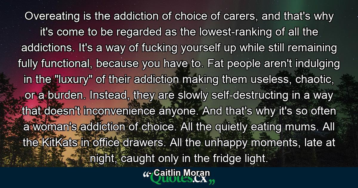 Overeating is the addiction of choice of carers, and that's why it's come to be regarded as the lowest-ranking of all the addictions. It's a way of fucking yourself up while still remaining fully functional, because you have to. Fat people aren't indulging in the 