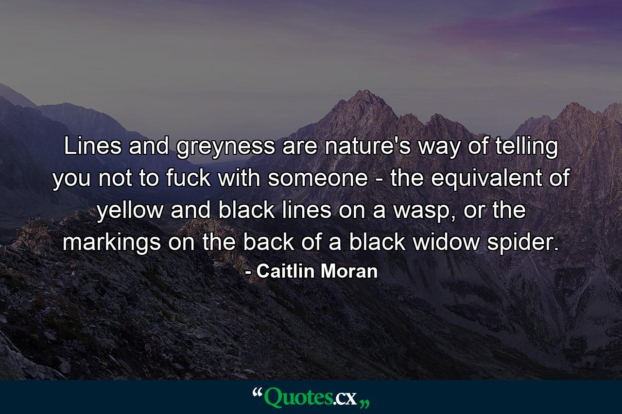 Lines and greyness are nature's way of telling you not to fuck with someone - the equivalent of yellow and black lines on a wasp, or the markings on the back of a black widow spider. - Quote by Caitlin Moran