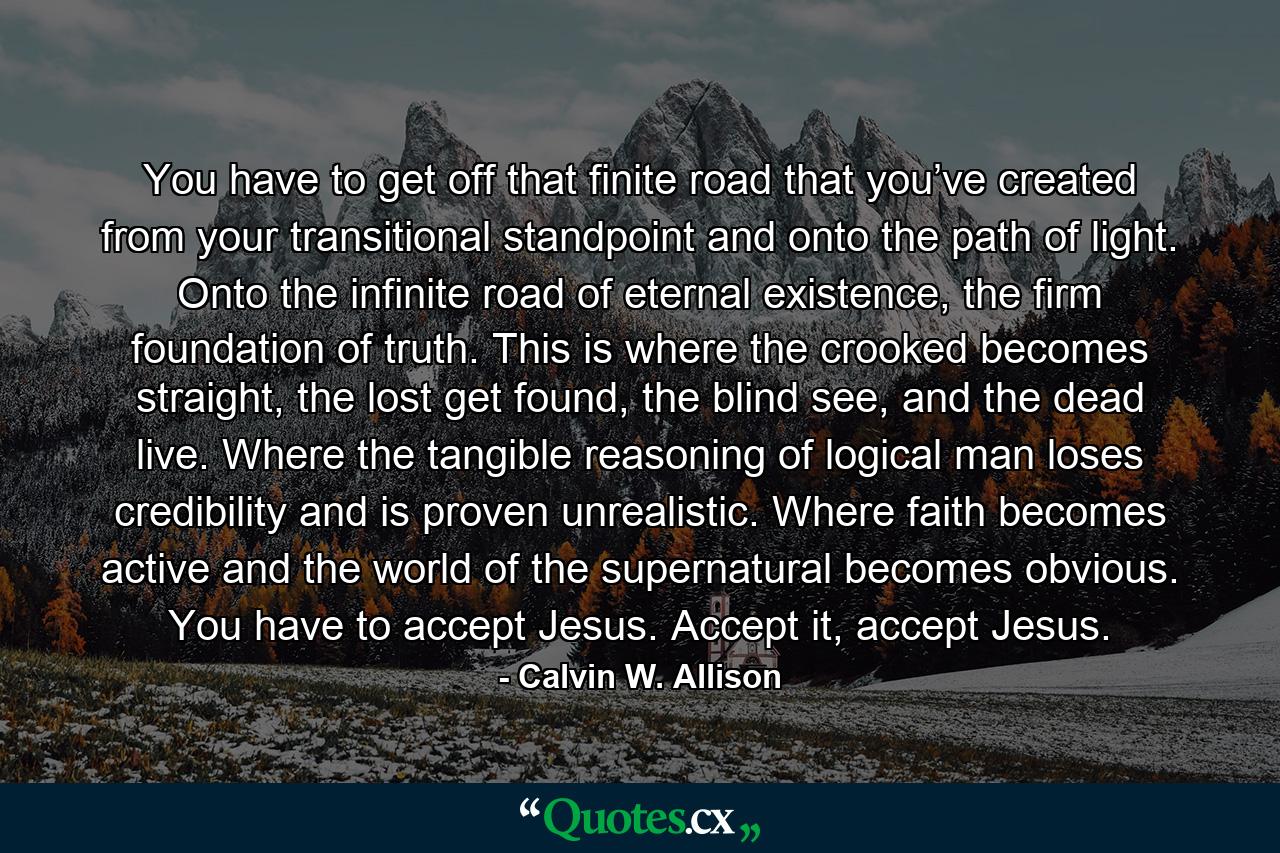 You have to get off that finite road that you’ve created from your transitional standpoint and onto the path of light. Onto the infinite road of eternal existence, the firm foundation of truth. This is where the crooked becomes straight, the lost get found, the blind see, and the dead live. Where the tangible reasoning of logical man loses credibility and is proven unrealistic. Where faith becomes active and the world of the supernatural becomes obvious. You have to accept Jesus. Accept it, accept Jesus. - Quote by Calvin W. Allison