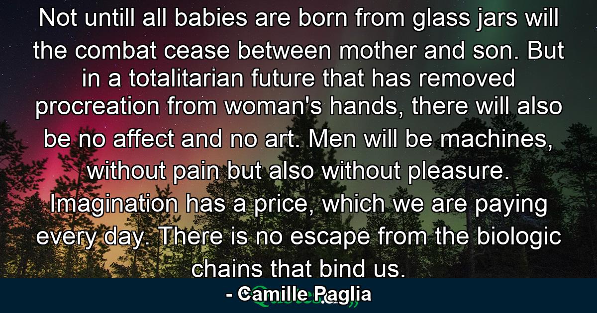 Not untill all babies are born from glass jars will the combat cease between mother and son. But in a totalitarian future that has removed procreation from woman's hands, there will also be no affect and no art. Men will be machines, without pain but also without pleasure. Imagination has a price, which we are paying every day. There is no escape from the biologic chains that bind us. - Quote by Camille Paglia