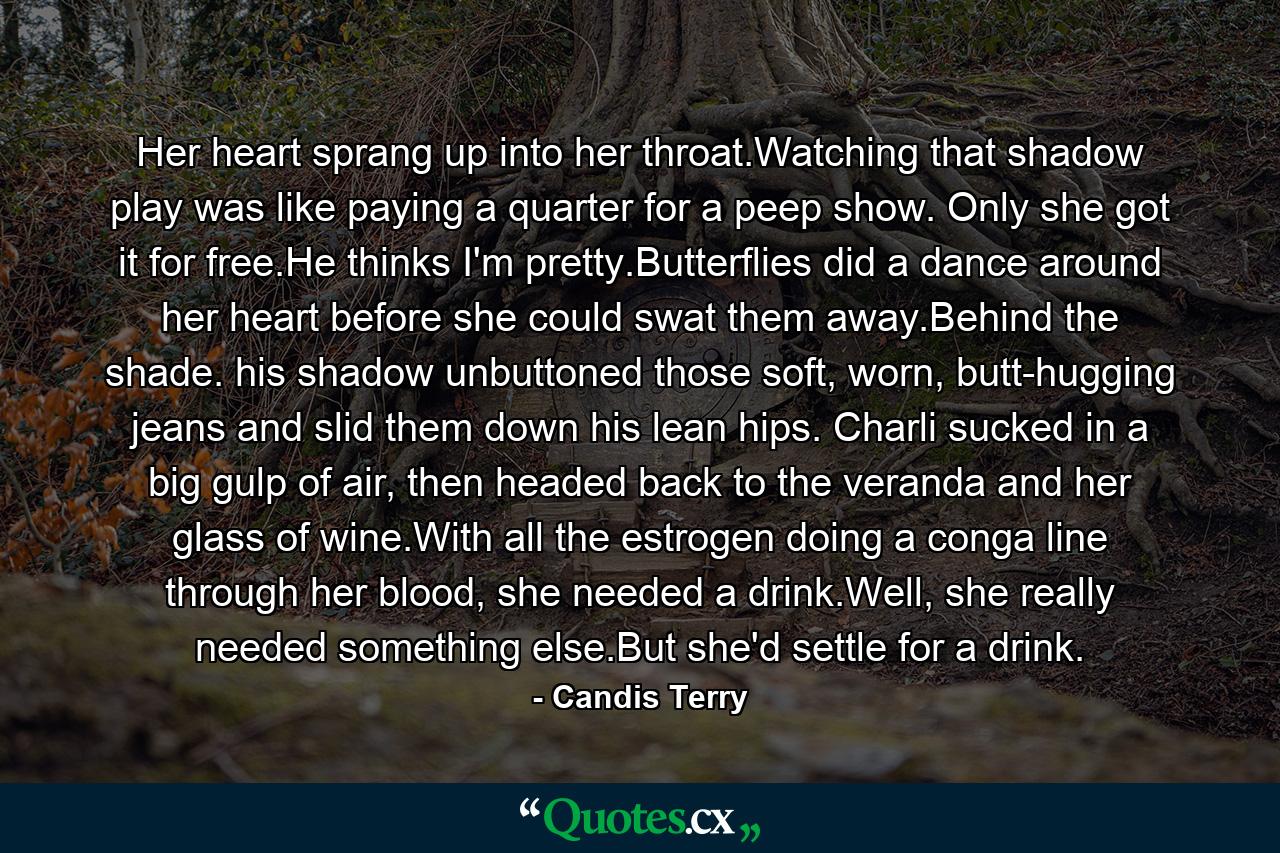 Her heart sprang up into her throat.Watching that shadow play was like paying a quarter for a peep show. Only she got it for free.He thinks I'm pretty.Butterflies did a dance around her heart before she could swat them away.Behind the shade. his shadow unbuttoned those soft, worn, butt-hugging jeans and slid them down his lean hips. Charli sucked in a big gulp of air, then headed back to the veranda and her glass of wine.With all the estrogen doing a conga line through her blood, she needed a drink.Well, she really needed something else.But she'd settle for a drink. - Quote by Candis Terry