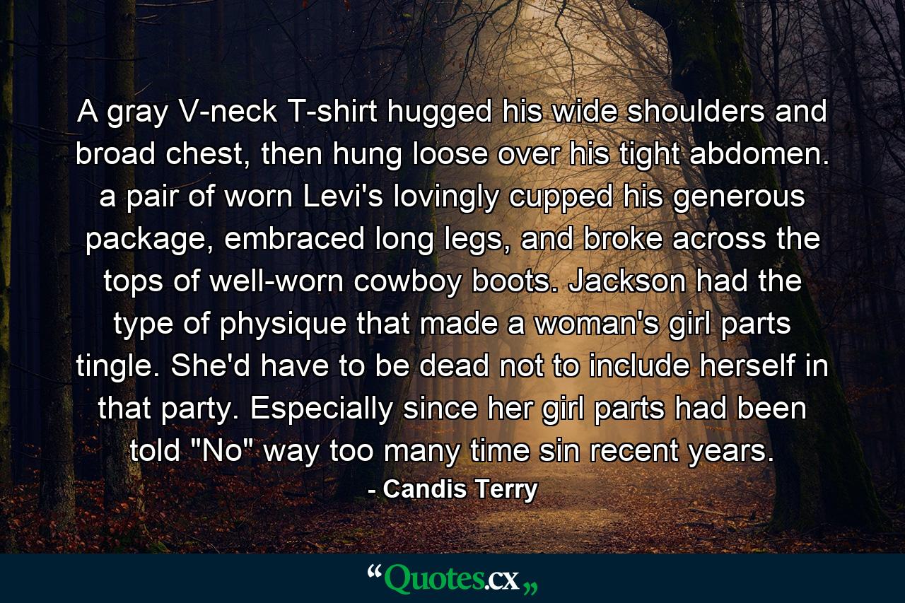 A gray V-neck T-shirt hugged his wide shoulders and broad chest, then hung loose over his tight abdomen. a pair of worn Levi's lovingly cupped his generous package, embraced long legs, and broke across the tops of well-worn cowboy boots. Jackson had the type of physique that made a woman's girl parts tingle. She'd have to be dead not to include herself in that party. Especially since her girl parts had been told 