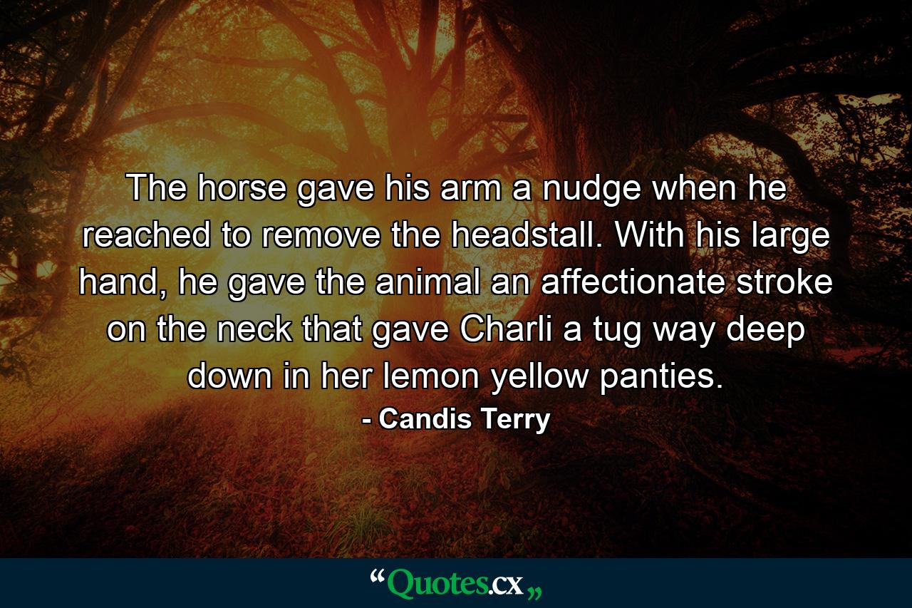 The horse gave his arm a nudge when he reached to remove the headstall. With his large hand, he gave the animal an affectionate stroke on the neck that gave Charli a tug way deep down in her lemon yellow panties. - Quote by Candis Terry