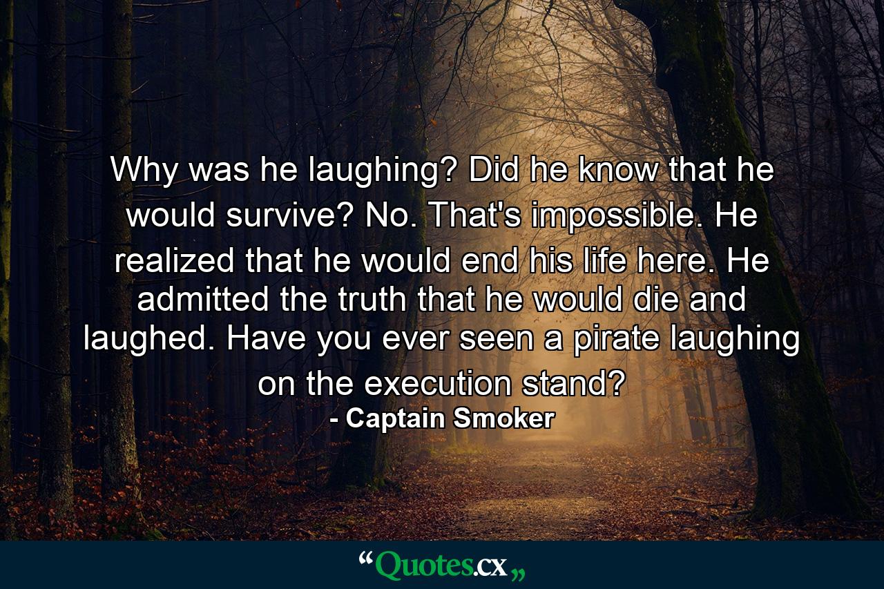 Why was he laughing? Did he know that he would survive? No. That's impossible. He realized that he would end his life here. He admitted the truth that he would die and laughed. Have you ever seen a pirate laughing on the execution stand? - Quote by Captain Smoker