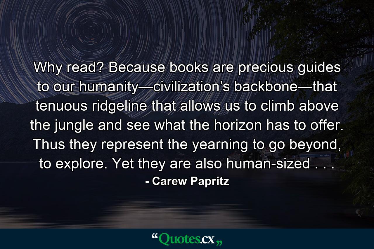 Why read? Because books are precious guides to our humanity—civilization’s backbone—that tenuous ridgeline that allows us to climb above the jungle and see what the horizon has to offer. Thus they represent the yearning to go beyond, to explore. Yet they are also human-sized . . . - Quote by Carew Papritz