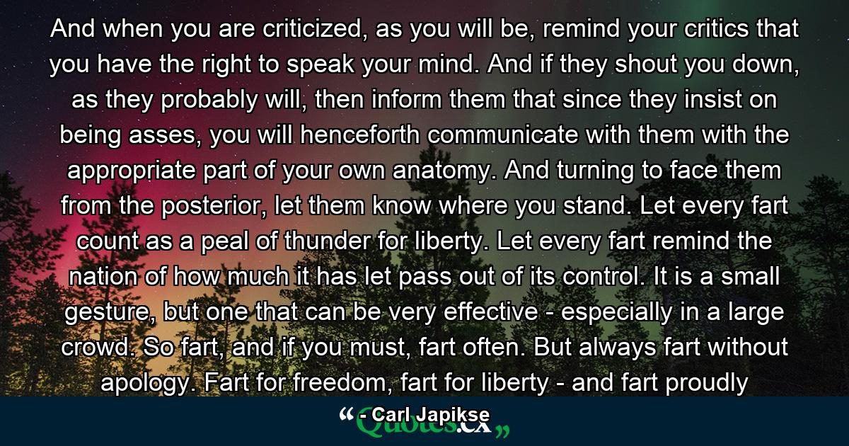 And when you are criticized, as you will be, remind your critics that you have the right to speak your mind. And if they shout you down, as they probably will, then inform them that since they insist on being asses, you will henceforth communicate with them with the appropriate part of your own anatomy. And turning to face them from the posterior, let them know where you stand. Let every fart count as a peal of thunder for liberty. Let every fart remind the nation of how much it has let pass out of its control. It is a small gesture, but one that can be very effective - especially in a large crowd. So fart, and if you must, fart often. But always fart without apology. Fart for freedom, fart for liberty - and fart proudly - Quote by Carl Japikse