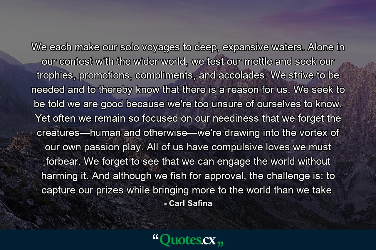 We each make our solo voyages to deep, expansive waters. Alone in our contest with the wider world, we test our mettle and seek our trophies, promotions, compliments, and accolades. We strive to be needed and to thereby know that there is a reason for us. We seek to be told we are good because we're too unsure of ourselves to know. Yet often we remain so focused on our neediness that we forget the creatures—human and otherwise—we're drawing into the vortex of our own passion play. All of us have compulsive loves we must forbear. We forget to see that we can engage the world without harming it. And although we fish for approval, the challenge is: to capture our prizes while bringing more to the world than we take. - Quote by Carl Safina