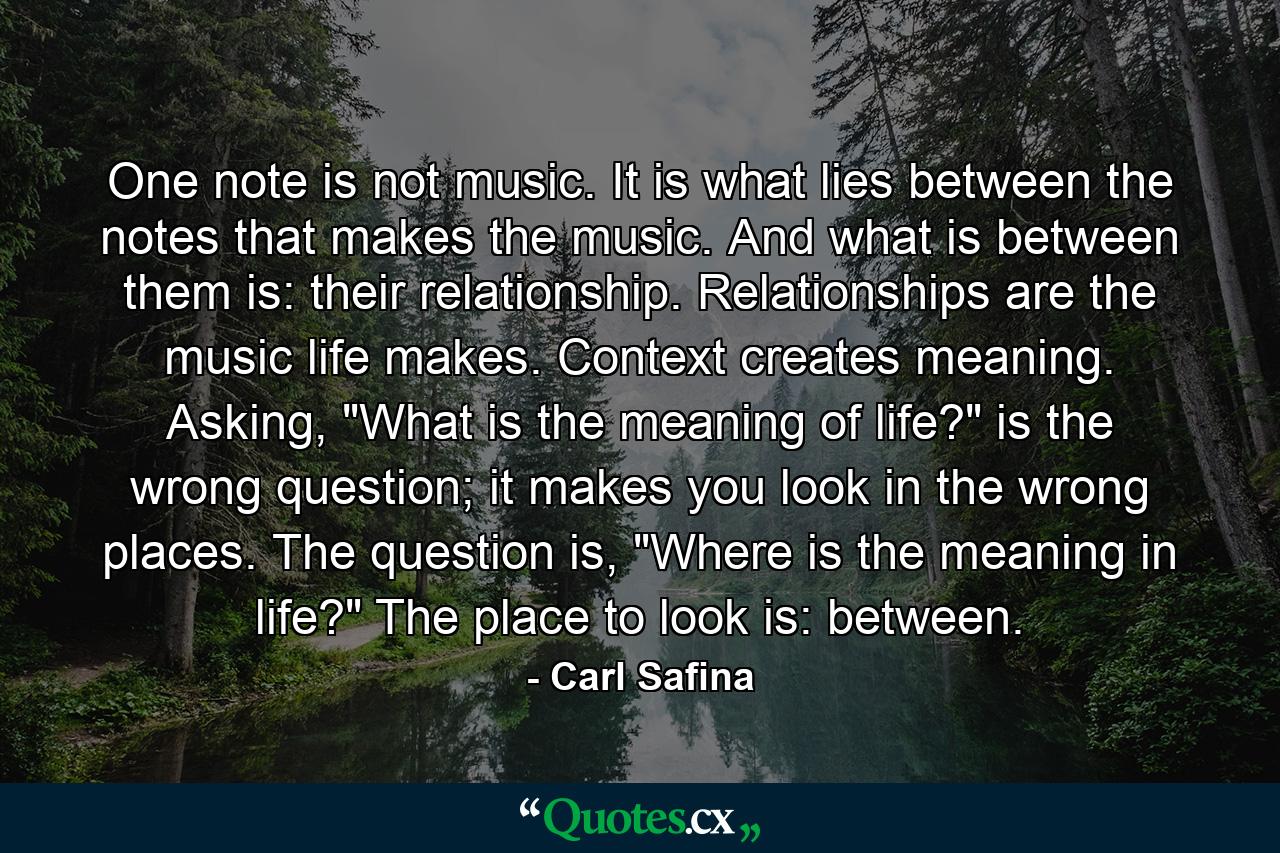 One note is not music. It is what lies between the notes that makes the music. And what is between them is: their relationship. Relationships are the music life makes. Context creates meaning. Asking, 