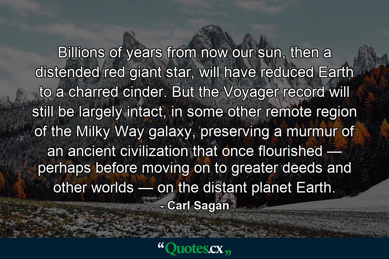 Billions of years from now our sun, then a distended red giant star, will have reduced Earth to a charred cinder. But the Voyager record will still be largely intact, in some other remote region of the Milky Way galaxy, preserving a murmur of an ancient civilization that once flourished — perhaps before moving on to greater deeds and other worlds — on the distant planet Earth. - Quote by Carl Sagan