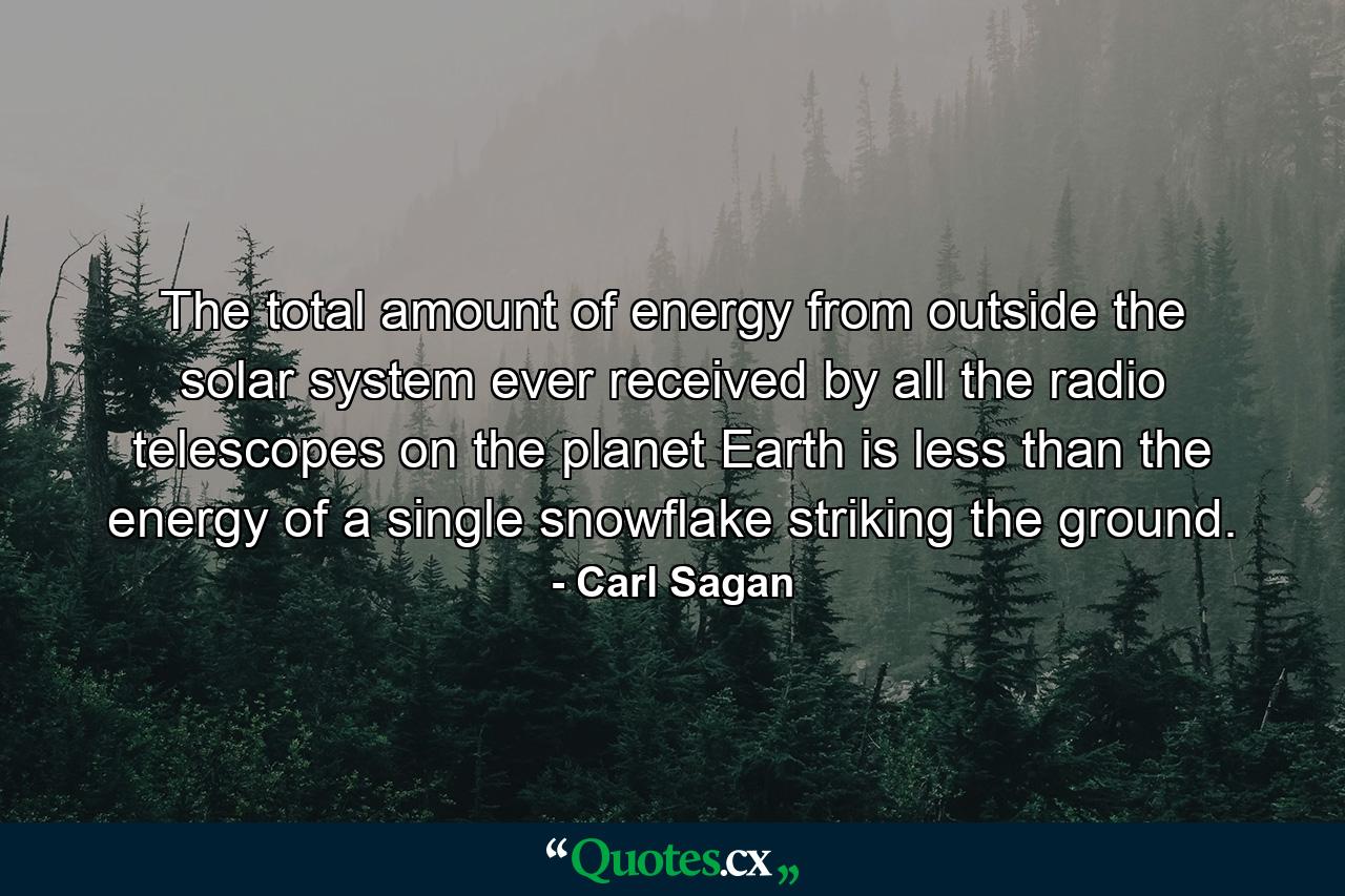 The total amount of energy from outside the solar system ever received by all the radio telescopes on the planet Earth is less than the energy of a single snowflake striking the ground. - Quote by Carl Sagan