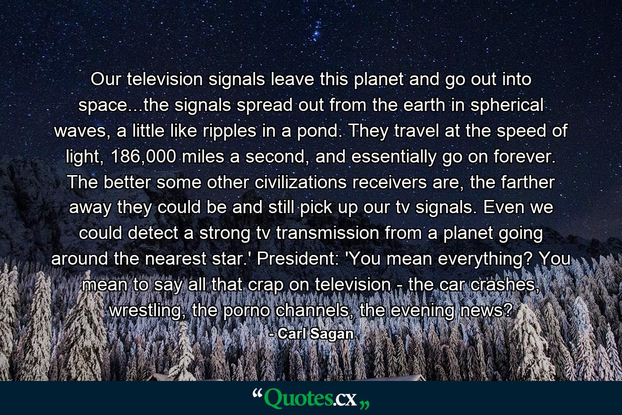 Our television signals leave this planet and go out into space...the signals spread out from the earth in spherical waves, a little like ripples in a pond. They travel at the speed of light, 186,000 miles a second, and essentially go on forever. The better some other civilizations receivers are, the farther away they could be and still pick up our tv signals. Even we could detect a strong tv transmission from a planet going around the nearest star.' President: 'You mean everything? You mean to say all that crap on television - the car crashes, wrestling, the porno channels, the evening news? - Quote by Carl Sagan