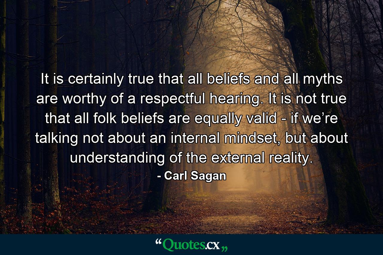 It is certainly true that all beliefs and all myths are worthy of a respectful hearing. It is not true that all folk beliefs are equally valid - if we’re talking not about an internal mindset, but about understanding of the external reality. - Quote by Carl Sagan