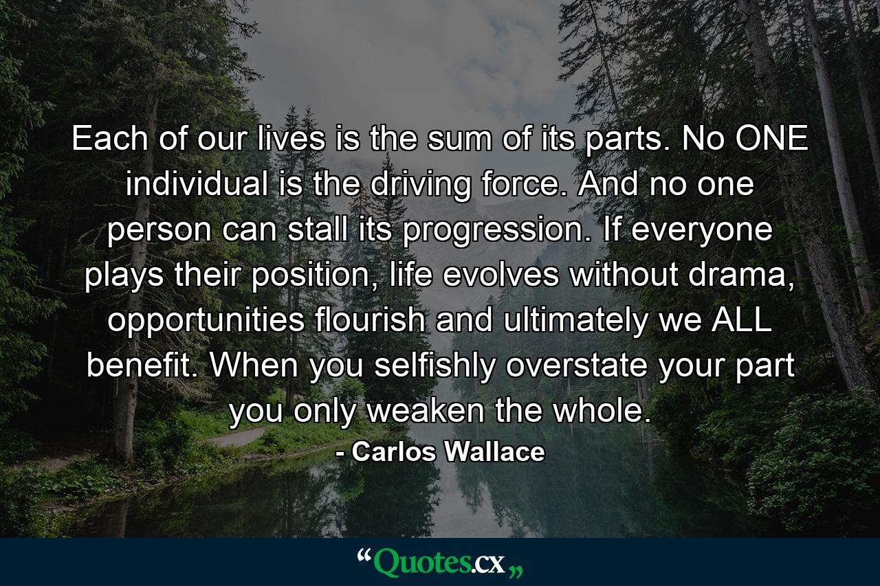 Each of our lives is the sum of its parts. No ONE individual is the driving force. And no one person can stall its progression. If everyone plays their position, life evolves without drama, opportunities flourish and ultimately we ALL benefit. When you selfishly overstate your part you only weaken the whole. - Quote by Carlos Wallace