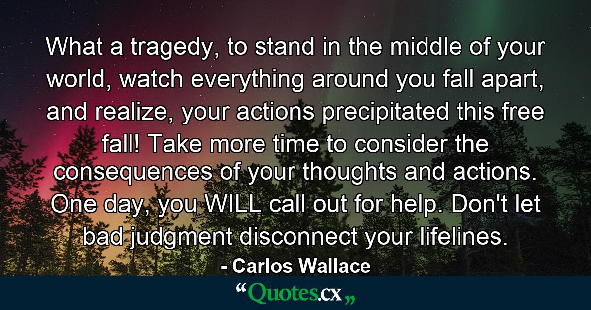 What a tragedy, to stand in the middle of your world, watch everything around you fall apart, and realize, your actions precipitated this free fall! Take more time to consider the consequences of your thoughts and actions. One day, you WILL call out for help. Don't let bad judgment disconnect your lifelines. - Quote by Carlos Wallace