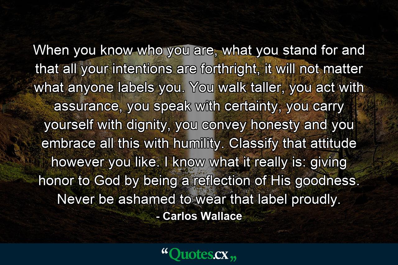 When you know who you are, what you stand for and that all your intentions are forthright, it will not matter what anyone labels you. You walk taller, you act with assurance, you speak with certainty, you carry yourself with dignity, you convey honesty and you embrace all this with humility. Classify that attitude however you like. I know what it really is: giving honor to God by being a reflection of His goodness. Never be ashamed to wear that label proudly. - Quote by Carlos Wallace