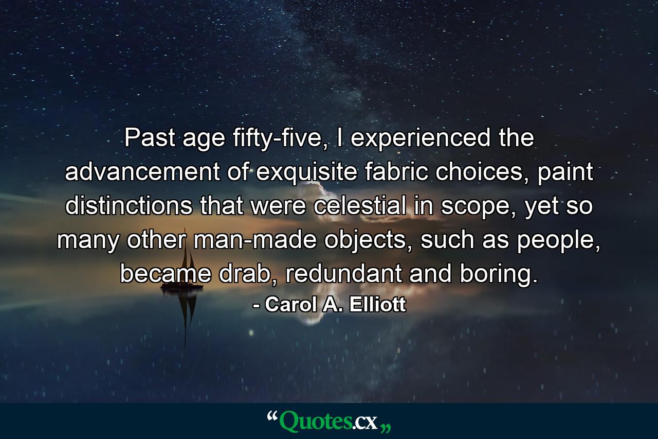 Past age fifty-five, I experienced the advancement of exquisite fabric choices, paint distinctions that were celestial in scope, yet so many other man-made objects, such as people, became drab, redundant and boring. - Quote by Carol A. Elliott