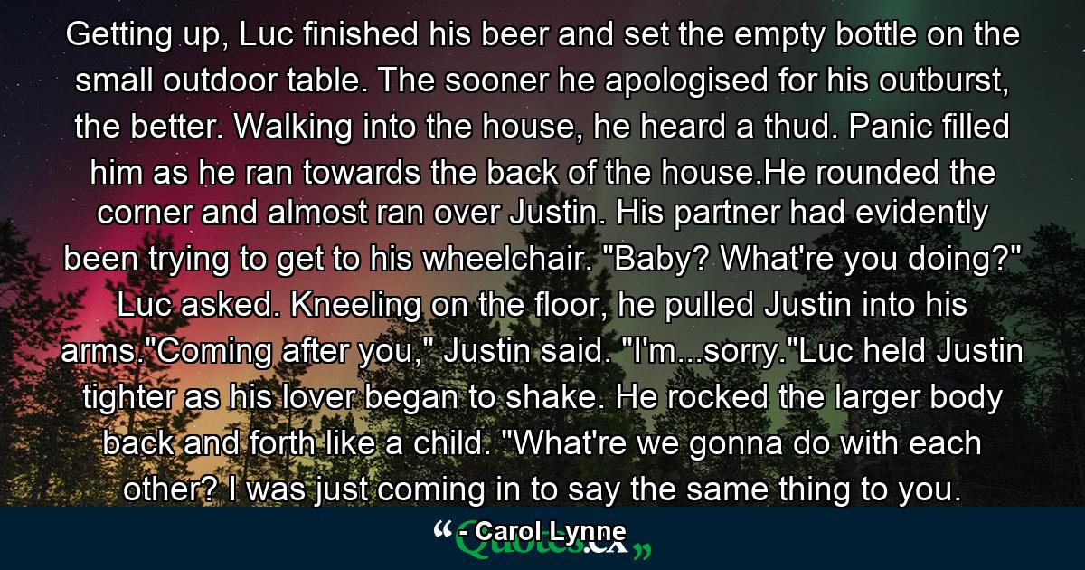 Getting up, Luc finished his beer and set the empty bottle on the small outdoor table. The sooner he apologised for his outburst, the better. Walking into the house, he heard a thud. Panic filled him as he ran towards the back of the house.He rounded the corner and almost ran over Justin. His partner had evidently been trying to get to his wheelchair. 